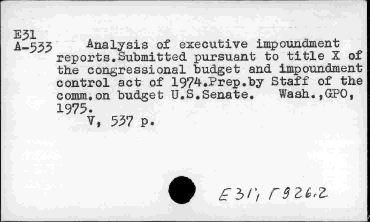 ﻿E?1 A-555
Analysis of executive impoundment reports.Submitted, pursuant to title X of the congressional budget and impoundment control act of 1974.Prep.by Staff of the comm.on budget U.S.Senate. Wash.,GPO,
1975.
V, 557 P
